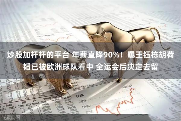 炒股加杆杆的平台 年薪直降90%！曝王钰栋胡荷韬已被欧洲球队看中 全运会后决定去留