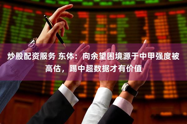 炒股配资服务 东体：向余望困境源于中甲强度被高估，踢中超数据才有价值