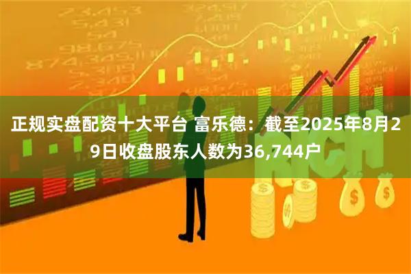 正规实盘配资十大平台 富乐德：截至2025年8月29日收盘股东人数为36,744户