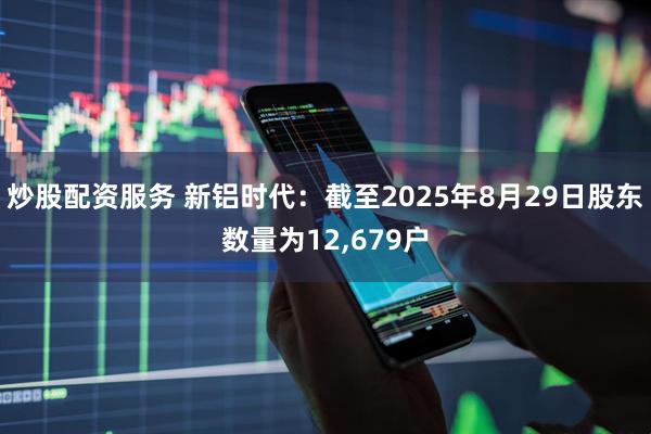 炒股配资服务 新铝时代：截至2025年8月29日股东数量为12,679户