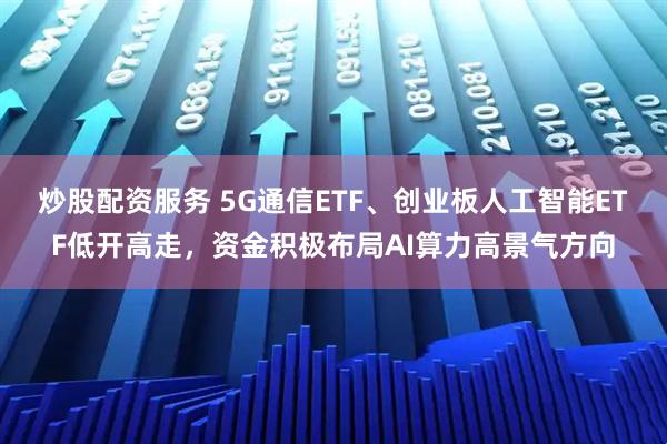 炒股配资服务 5G通信ETF、创业板人工智能ETF低开高走，资金积极布局AI算力高景气方向