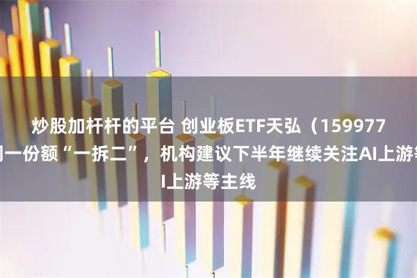 炒股加杆杆的平台 创业板ETF天弘（159977）下周一份额“一拆二”，机构建议下半年继续关注AI上游等主线