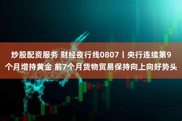 炒股配资服务 财经夜行线0807丨央行连续第9个月增持黄金 前7个月货物贸易保持向上向好势头