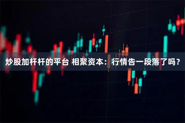 炒股加杆杆的平台 相聚资本：行情告一段落了吗？