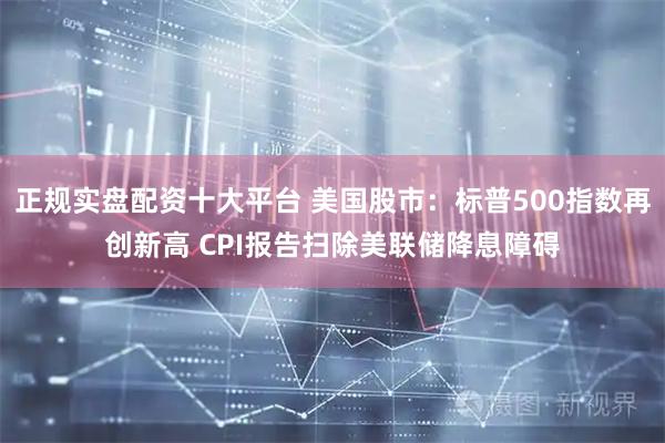 正规实盘配资十大平台 美国股市：标普500指数再创新高 CPI报告扫除美联储降息障碍