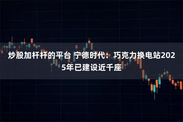 炒股加杆杆的平台 宁德时代:巧克力换电站2025年已建设近千座