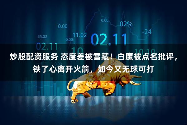 炒股配资服务 态度差被雪藏！白魔被点名批评，铁了心离开火箭，如今又无球可打