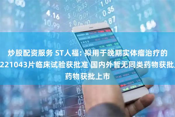 炒股配资服务 ST人福: 拟用于晚期实体瘤治疗的HW221043片临床试验获批准 国内外暂无同类药物获批上市