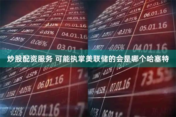 炒股配资服务 可能执掌美联储的会是哪个哈塞特