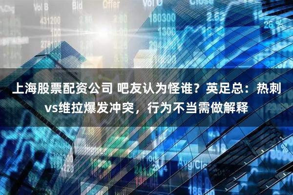 上海股票配资公司 吧友认为怪谁？英足总：热刺vs维拉爆发冲突，行为不当需做解释