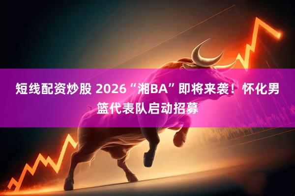 短线配资炒股 2026“湘BA”即将来袭！怀化男篮代表队启动招募