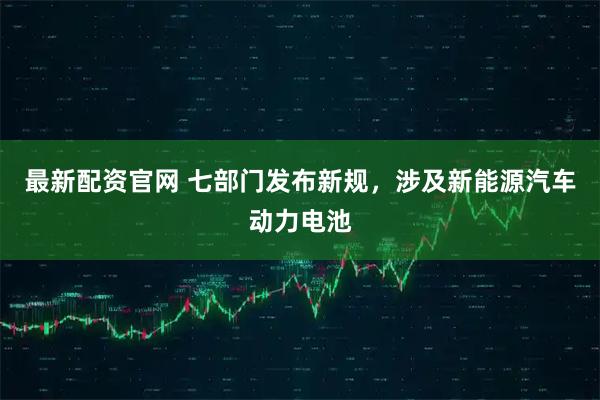 最新配资官网 七部门发布新规，涉及新能源汽车动力电池