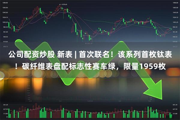 公司配资炒股 新表 | 首次联名！该系列首枚钛表！碳纤维表盘配标志性赛车绿，限量1959枚