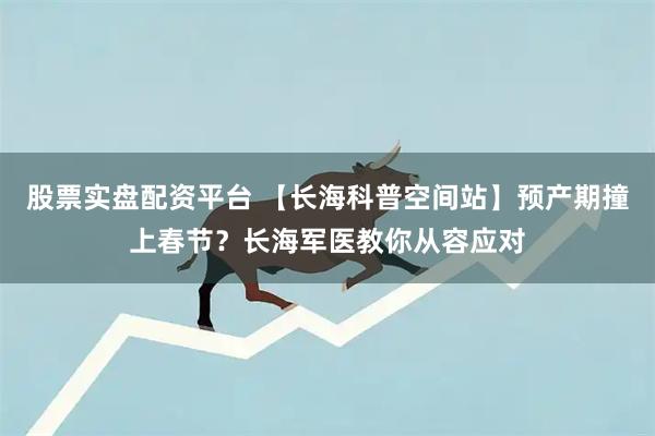 股票实盘配资平台 【长海科普空间站】预产期撞上春节？长海军医教你从容应对