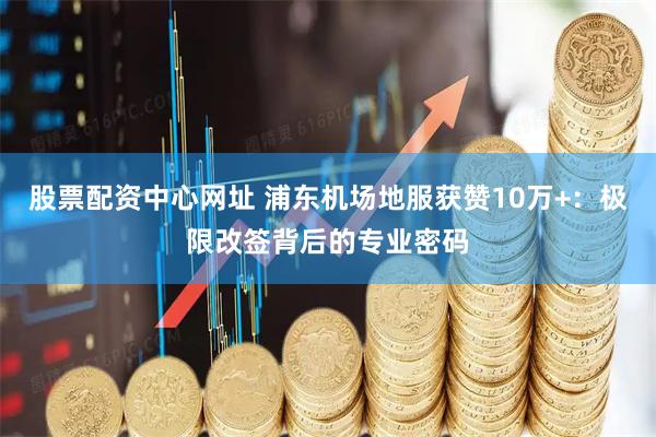 股票配资中心网址 浦东机场地服获赞10万+：极限改签背后的专业密码