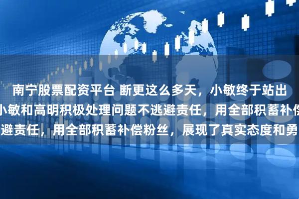 南宁股票配资平台 断更这么多天，小敏终于站出来给大家一个交代了，小敏和高明积极处理问题不逃避责任，用全部积蓄补偿粉丝，展现了真实态度和勇气