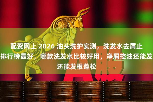 配资网上 2026 油头洗护实测，洗发水去屑止痒效果排行榜最好，哪款洗发水比较好用，净屑控油还能发根蓬松