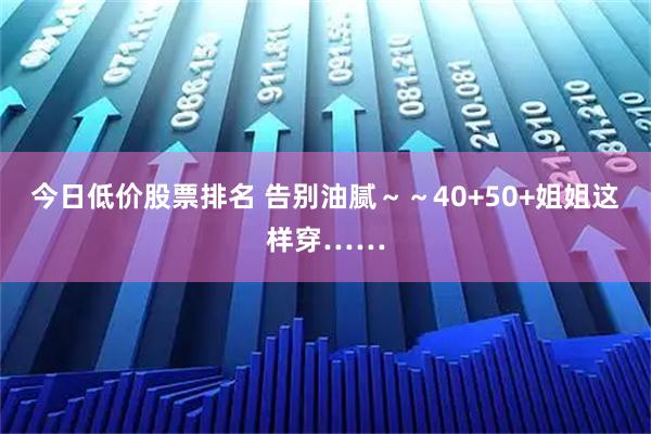 今日低价股票排名 告别油腻~~40+50+姐姐这样穿……