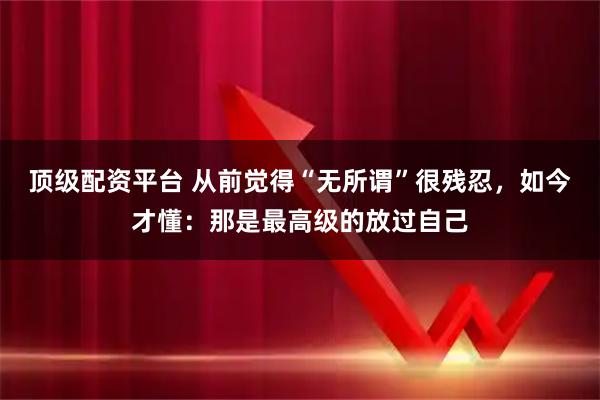 顶级配资平台 从前觉得“无所谓”很残忍，如今才懂：那是最高级的放过自己