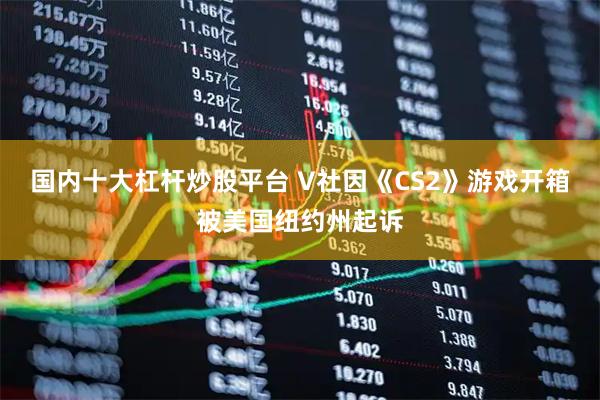 国内十大杠杆炒股平台 V社因《CS2》游戏开箱被美国纽约州起诉