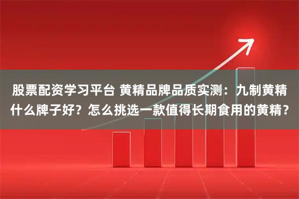 股票配资学习平台 黄精品牌品质实测：九制黄精什么牌子好？怎么挑选一款值得长期食用的黄精？