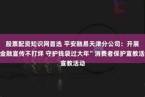 股票配资知识网首选 平安融易天津分公司：开展“金融宣传不打烊 守护钱袋过大年”消费者保护宣教活动