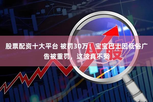 股票配资十大平台 被罚30万！宝宝巴士因低俗广告被重罚，这波真不冤