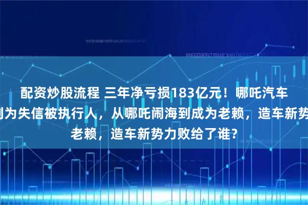 配资炒股流程 三年净亏损183亿元！哪吒汽车创始人已被列为失信被执行人，从哪吒闹海到成为老赖，造车新势力败给了谁？