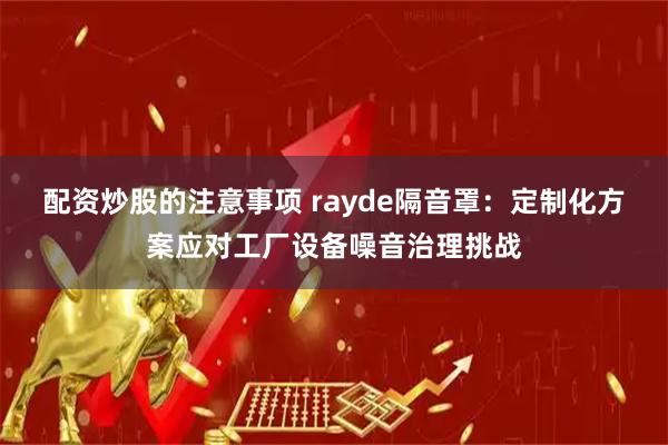 配资炒股的注意事项 rayde隔音罩：定制化方案应对工厂设备噪音治理挑战