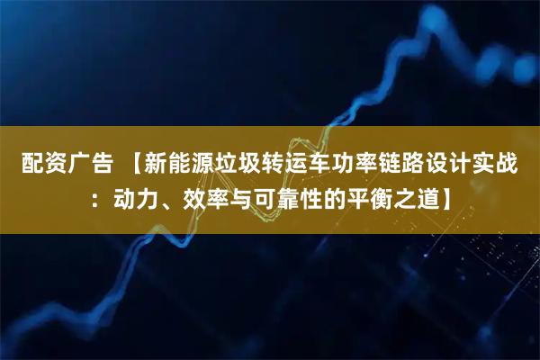 配资广告 【新能源垃圾转运车功率链路设计实战：动力、效率与可靠性的平衡之道】