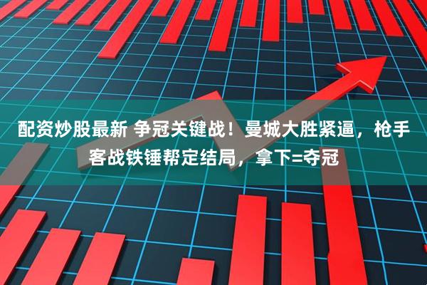 配资炒股最新 争冠关键战！曼城大胜紧逼，枪手客战铁锤帮定结局，拿下=夺冠