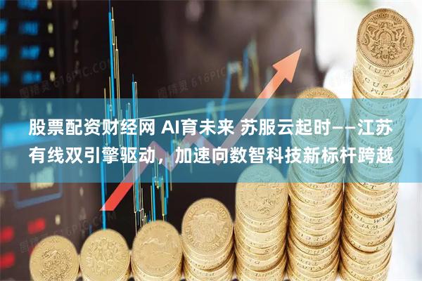 股票配资财经网 AI育未来 苏服云起时——江苏有线双引擎驱动，加速向数智科技新标杆跨越
