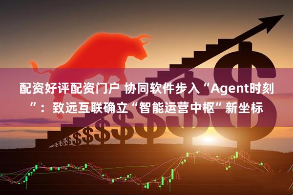 配资好评配资门户 协同软件步入“Agent时刻”：致远互联确立“智能运营中枢”新坐标