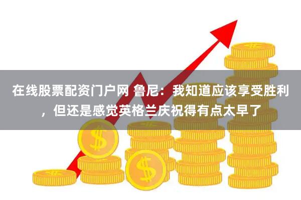 在线股票配资门户网 鲁尼：我知道应该享受胜利，但还是感觉英格兰庆祝得有点太早了