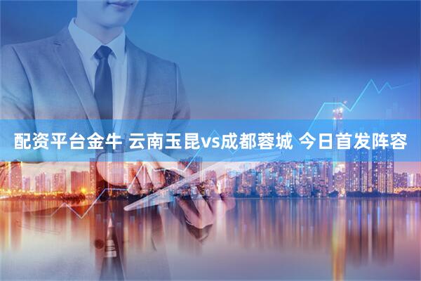 配资平台金牛 云南玉昆vs成都蓉城 今日首发阵容