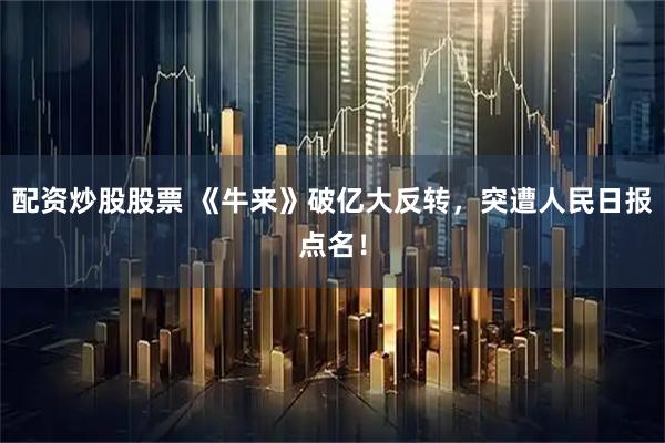 配资炒股股票 《牛来》破亿大反转，突遭人民日报点名！