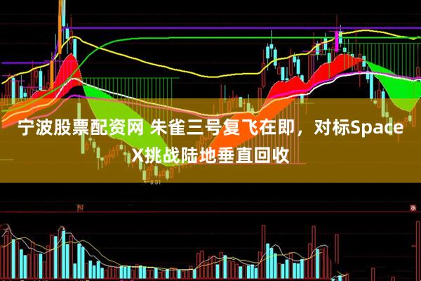 宁波股票配资网 朱雀三号复飞在即，对标SpaceX挑战陆地垂直回收