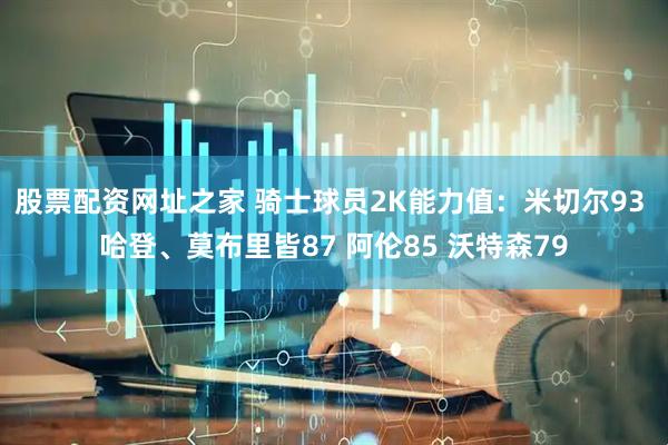 股票配资网址之家 骑士球员2K能力值：米切尔93 哈登、莫布里皆87 阿伦85 沃特森79